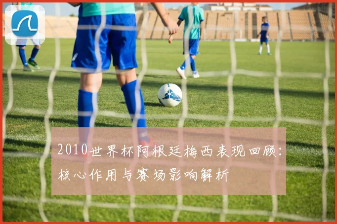 2010世界杯阿根廷梅西表现回顾:核心作用与赛场影响解析