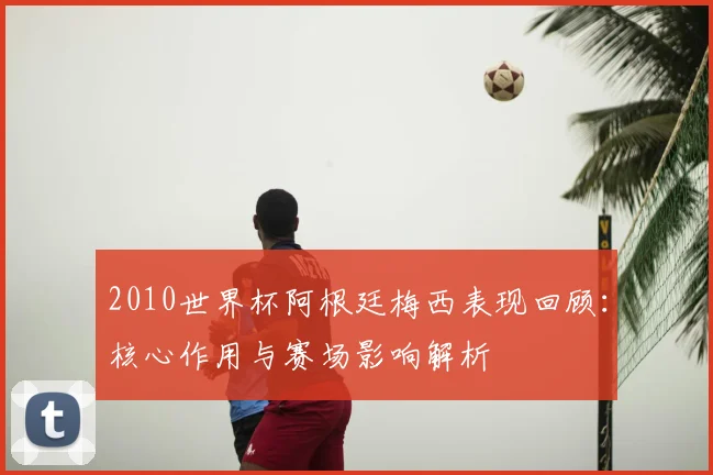 2010世界杯阿根廷梅西表现回顾:核心作用与赛场影响解析