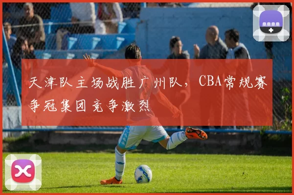 天津队主场战胜广州队，CBA常规赛争冠集团竞争激烈