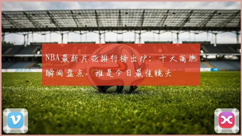 NBA最新片花排行榜出炉：十大高燃瞬间盘点，谁是今日最佳镜头