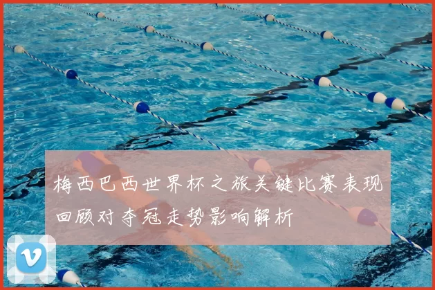 梅西巴西世界杯之旅关键比赛表现回顾对夺冠走势影响解析