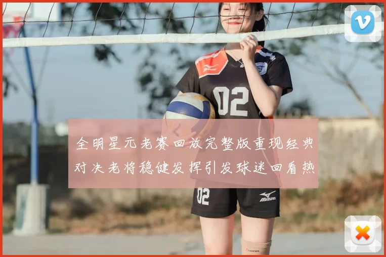 全明星元老赛回放完整版重现经典对决老将稳健发挥引发球迷回看热潮