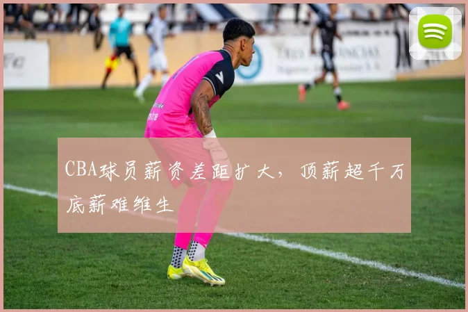 CBA球员薪资差距扩大,顶薪超千万底薪难维生