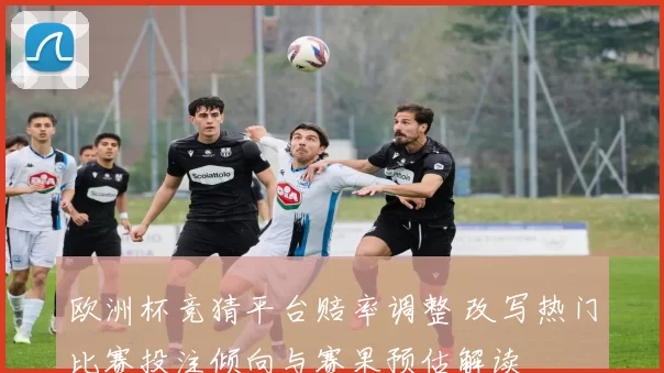 欧洲杯竞猜平台赔率调整 改写热门比赛投注倾向与赛果预估解读