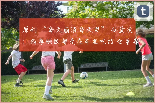 原创 “每天崩溃每天哭” 谷爱凌：我每顿饭都是在车里吃的 会看每条评论