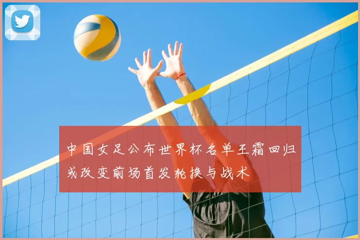 中国女足公布世界杯名单王霜回归或改变前场首发轮换与战术