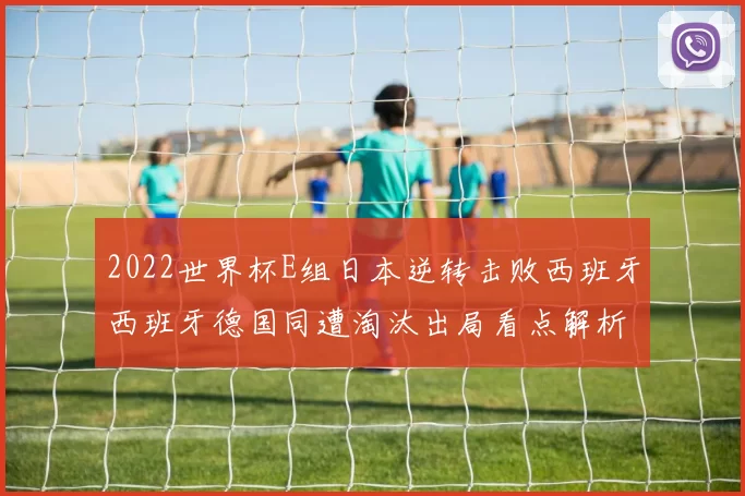2022世界杯E组日本逆转击败西班牙西班牙德国同遭淘汰出局看点解析