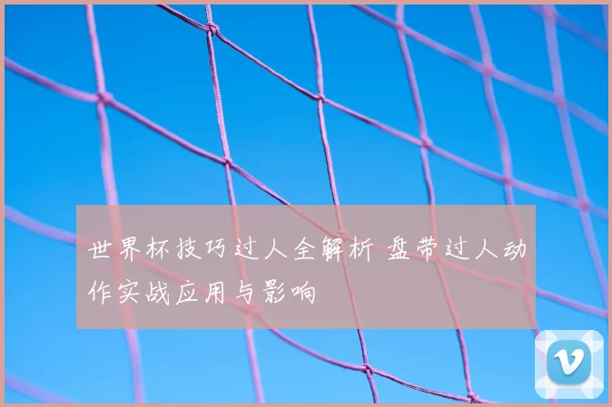 世界杯技巧过人全解析 盘带过人动作实战应用与影响