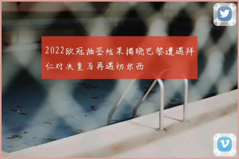 2022欧冠抽签结果揭晓巴黎遭遇拜仁对决皇马再遇切尔西