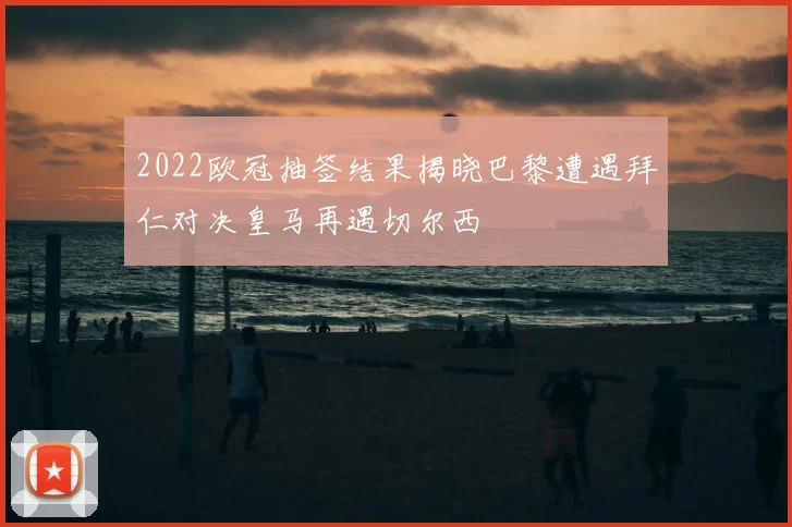 2022欧冠抽签结果揭晓巴黎遭遇拜仁对决皇马再遇切尔西