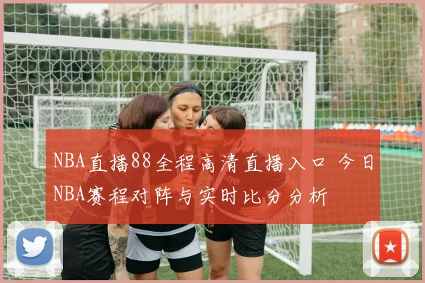 NBA直播88全程高清直播入口 今日NBA赛程对阵与实时比分分析