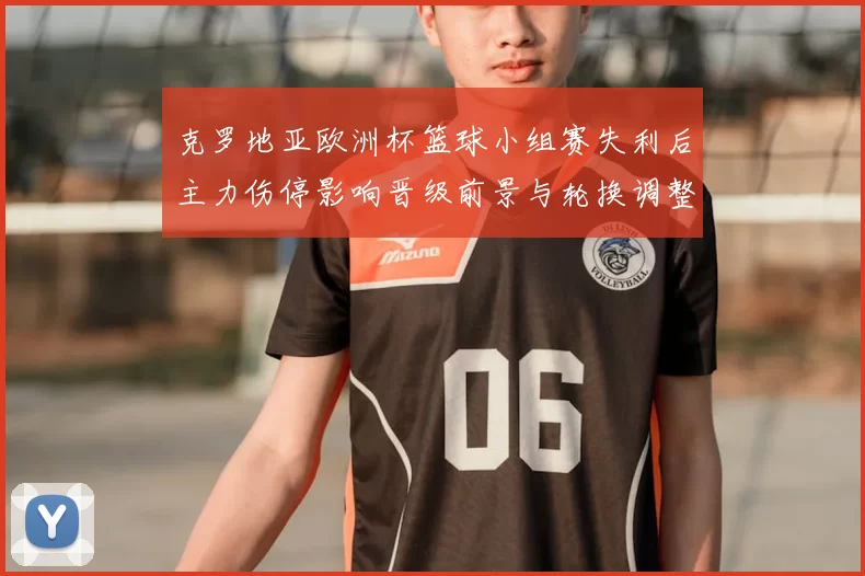 克罗地亚欧洲杯篮球小组赛失利后主力伤停影响晋级前景与轮换调整