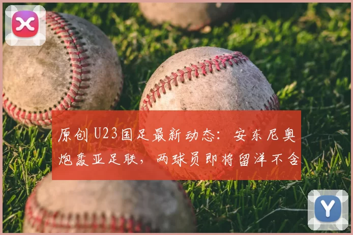 原创 U23国足最新动态：安东尼奥炮轰亚足联，两球员即将留洋不含王钰栋