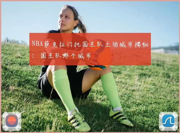 NBA萨克拉门托国王队主场城市揭秘：国王队哪个城市