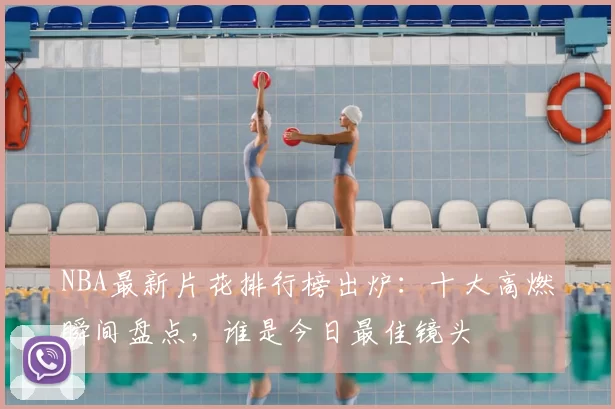 NBA最新片花排行榜出炉：十大高燃瞬间盘点，谁是今日最佳镜头