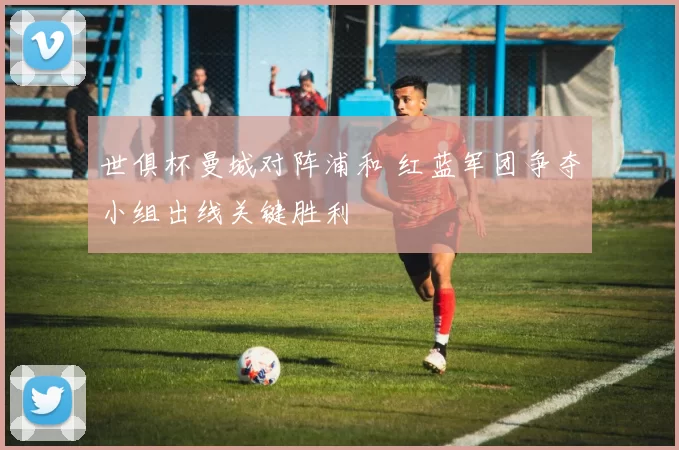 世俱杯曼城对阵浦和 红蓝军团争夺小组出线关键胜利
