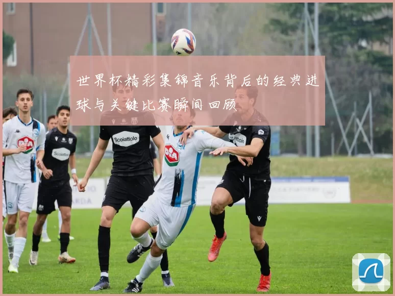 世界杯精彩集锦音乐背后的经典进球与关键比赛瞬间回顾