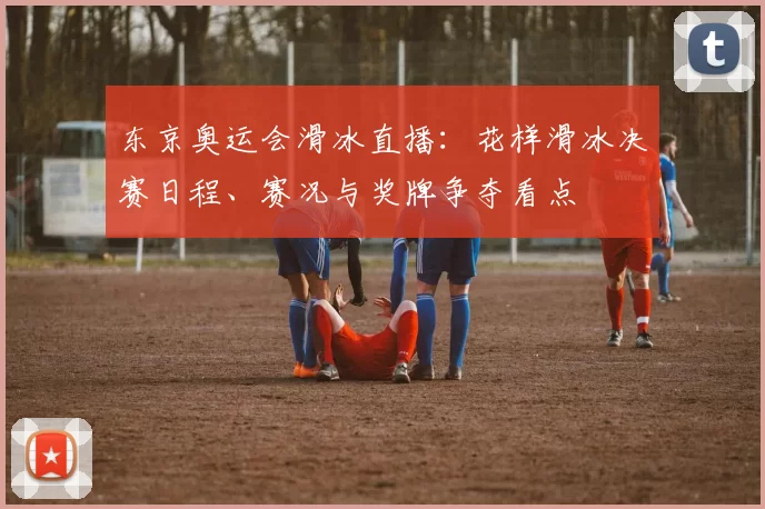 东京奥运会滑冰直播：花样滑冰决赛日程、赛况与奖牌争夺看点