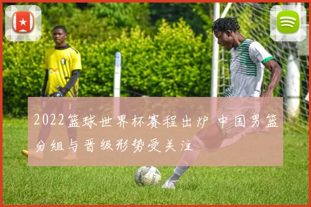 2022篮球世界杯赛程出炉 中国男篮分组与晋级形势受关注
