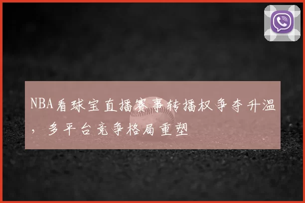 NBA看球宝直播赛事转播权争夺升温,多平台竞争格局重塑