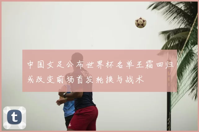 中国女足公布世界杯名单王霜回归或改变前场首发轮换与战术