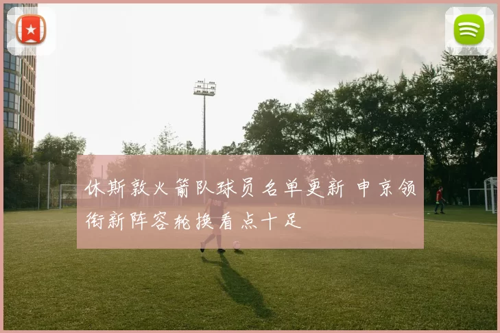 休斯敦火箭队球员名单更新 申京领衔新阵容轮换看点十足