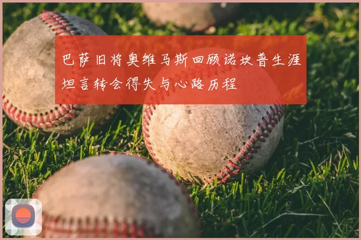 巴萨旧将奥维马斯回顾诺坎普生涯坦言转会得失与心路历程