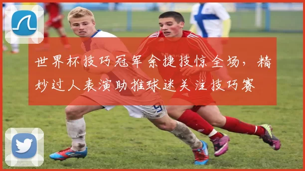 世界杯技巧冠军余捷技惊全场，精妙过人表演助推球迷关注技巧赛