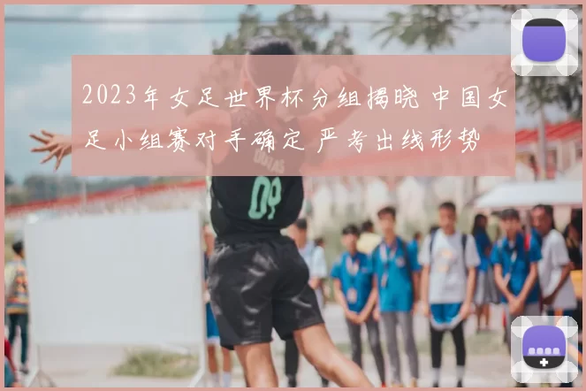 2023年女足世界杯分组揭晓 中国女足小组赛对手确定 严考出线形势