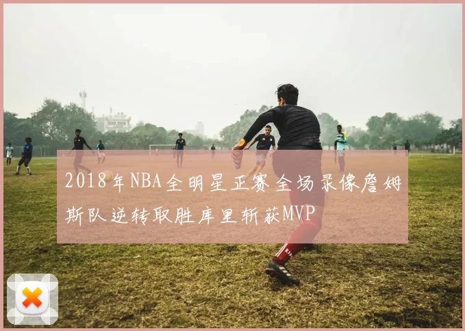 2018年NBA全明星正赛全场录像詹姆斯队逆转取胜库里斩获MVP