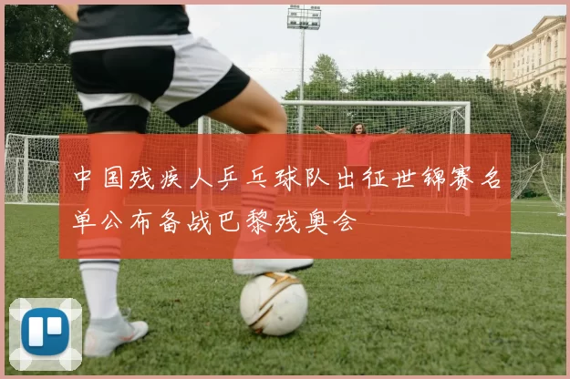 中国残疾人乒乓球队出征世锦赛名单公布备战巴黎残奥会