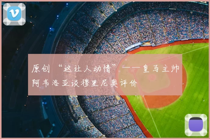 原创 “这让人动情”——皇马主帅阿韦洛亚谈穆里尼奥评价