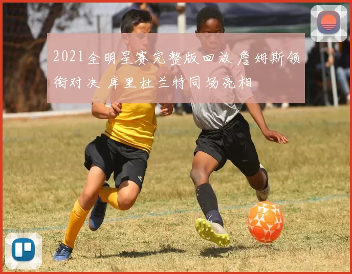 2021全明星赛完整版回放 詹姆斯领衔对决 库里杜兰特同场亮相