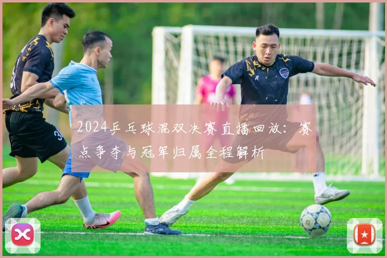 2024乒乓球混双决赛直播回放：赛点争夺与冠军归属全程解析
