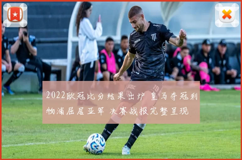 2022欧冠比分结果出炉 皇马夺冠利物浦屈居亚军 决赛战报完整呈现