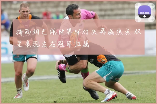 梅西姆巴佩世界杯对决再成焦点 双星表现左右冠军归属