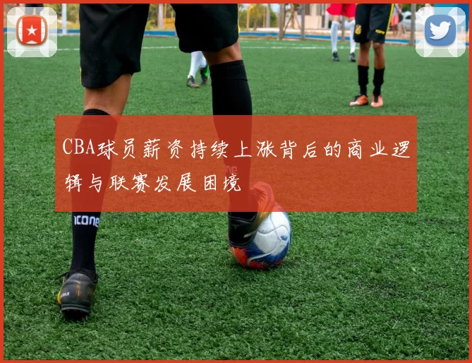 CBA球员薪资持续上涨背后的商业逻辑与联赛发展困境