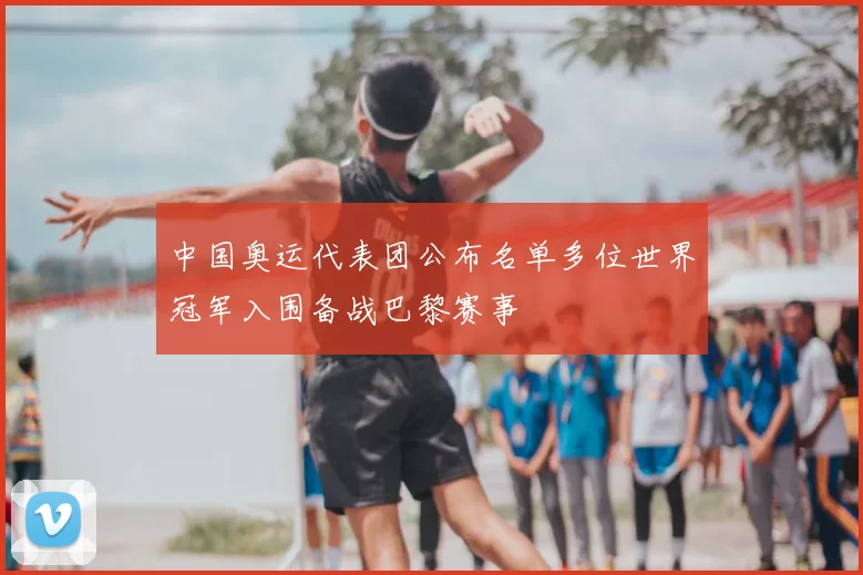 中国奥运代表团公布名单多位世界冠军入围备战巴黎赛事