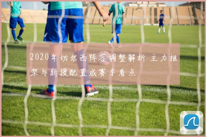 2020年切尔西阵容调整解析 主力框架与新援配置成赛季看点