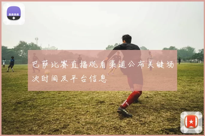 巴萨比赛直播观看渠道公布关键场次时间及平台信息