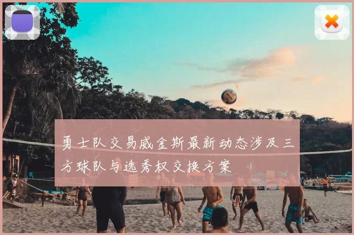 勇士队交易威金斯最新动态涉及三方球队与选秀权交换方案