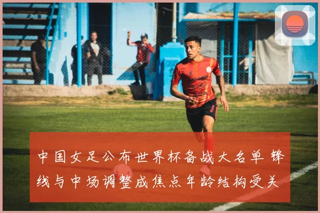 中国女足公布世界杯备战大名单 锋线与中场调整成焦点年龄结构受关注