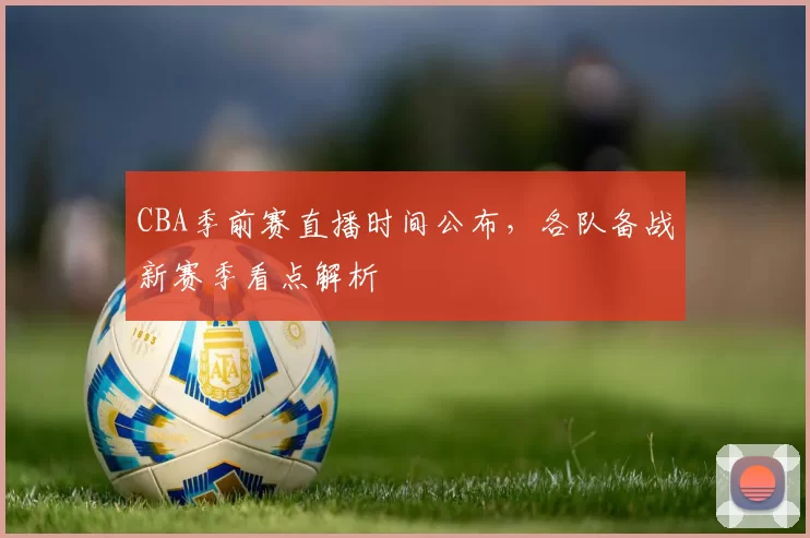 CBA季前赛直播时间公布，各队备战新赛季看点解析