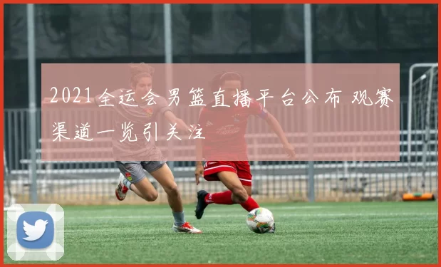2021全运会男篮直播平台公布 观赛渠道一览引关注
