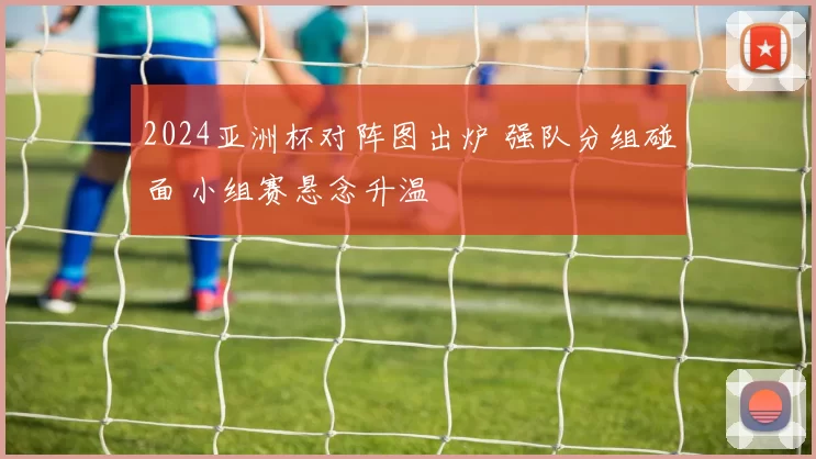 2024亚洲杯对阵图出炉 强队分组碰面 小组赛悬念升温