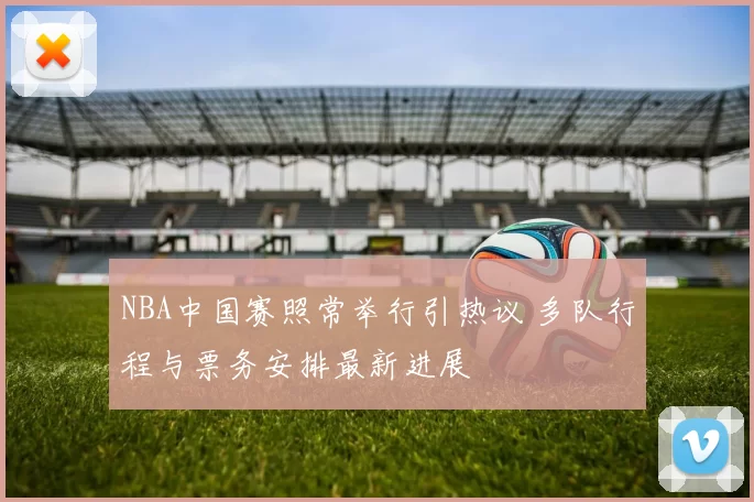 NBA中国赛照常举行引热议 多队行程与票务安排最新进展