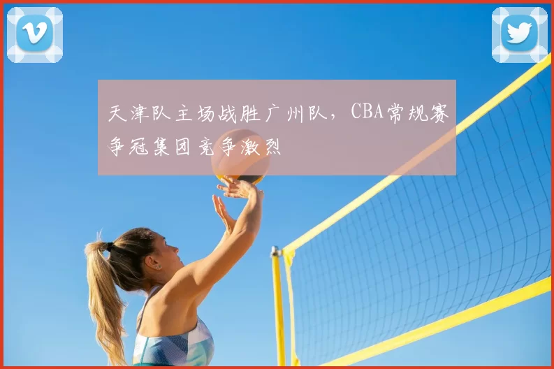 天津队主场战胜广州队，CBA常规赛争冠集团竞争激烈