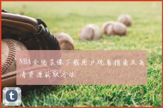 NBA全场录像下载用户观看指南及高清资源获取方法