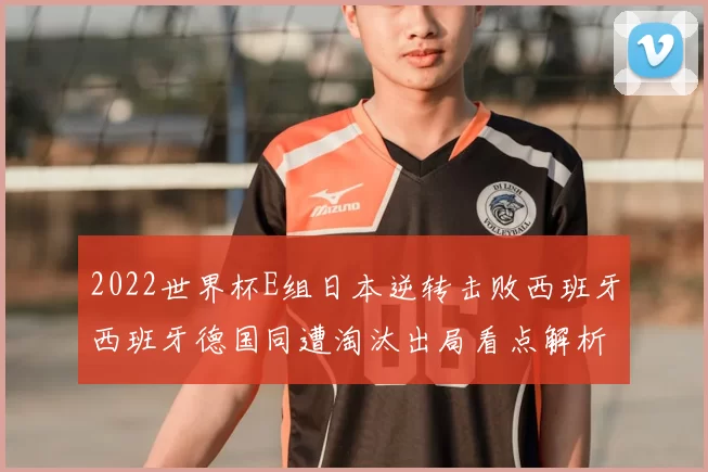 2022世界杯E组日本逆转击败西班牙西班牙德国同遭淘汰出局看点解析