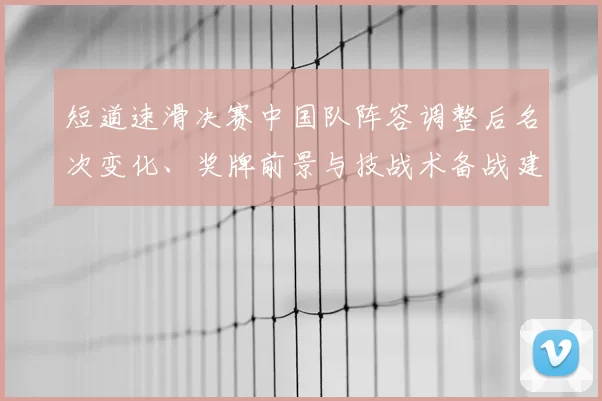 短道速滑决赛中国队阵容调整后名次变化、奖牌前景与技战术备战建议